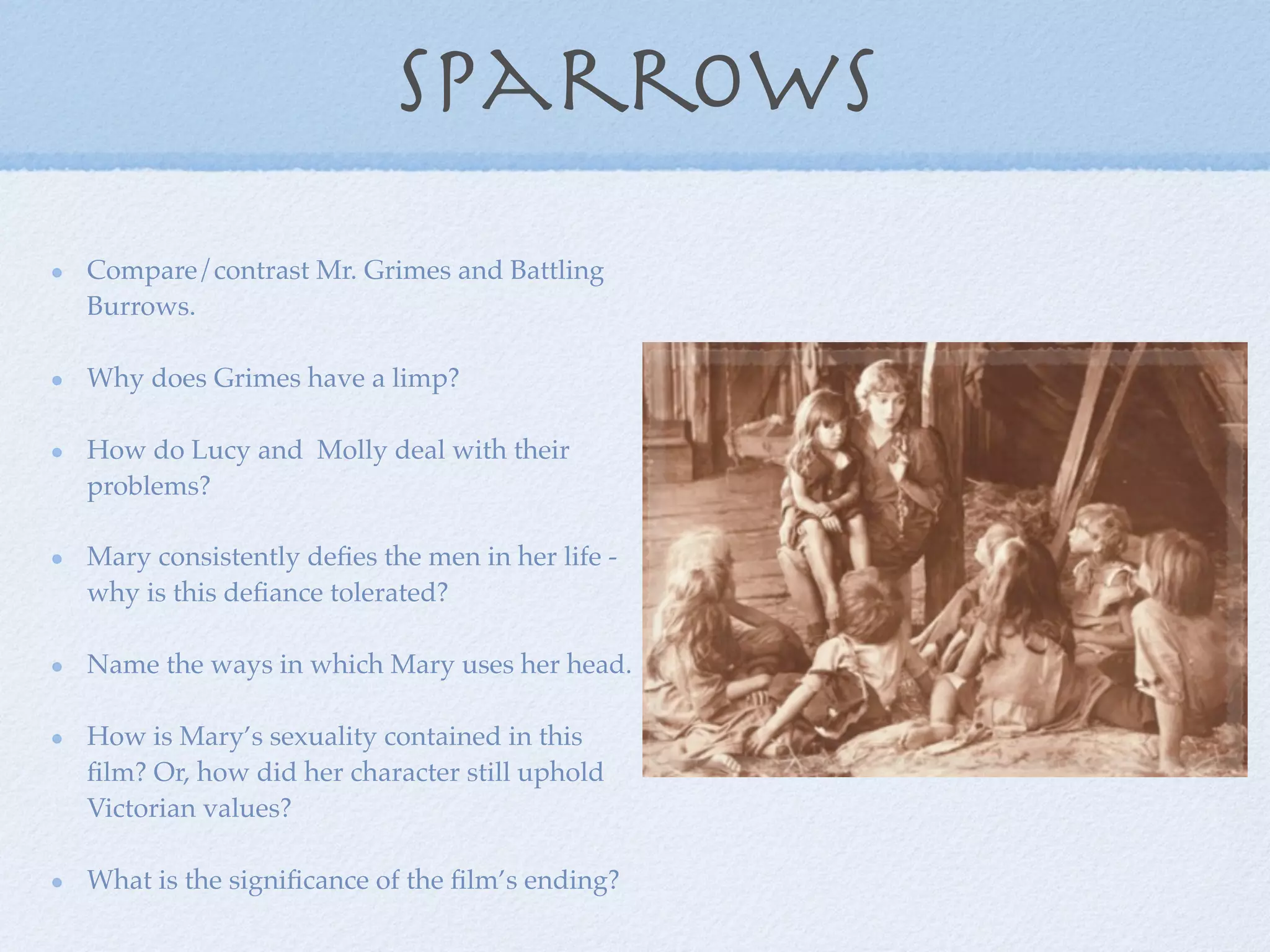 sparrows
Compare/contrast Mr. Grimes and Battling
Burrows.

Why does Grimes have a limp?

How do Lucy and Molly deal with their
problems?

Mary consistently deﬁes the men in her life -
why is this deﬁance tolerated?

Name the ways in which Mary uses her head.

How is Mary’s sexuality contained in this
ﬁlm? Or, how did her character still uphold
Victorian values?

What is the signiﬁcance of the ﬁlm’s ending?
 
