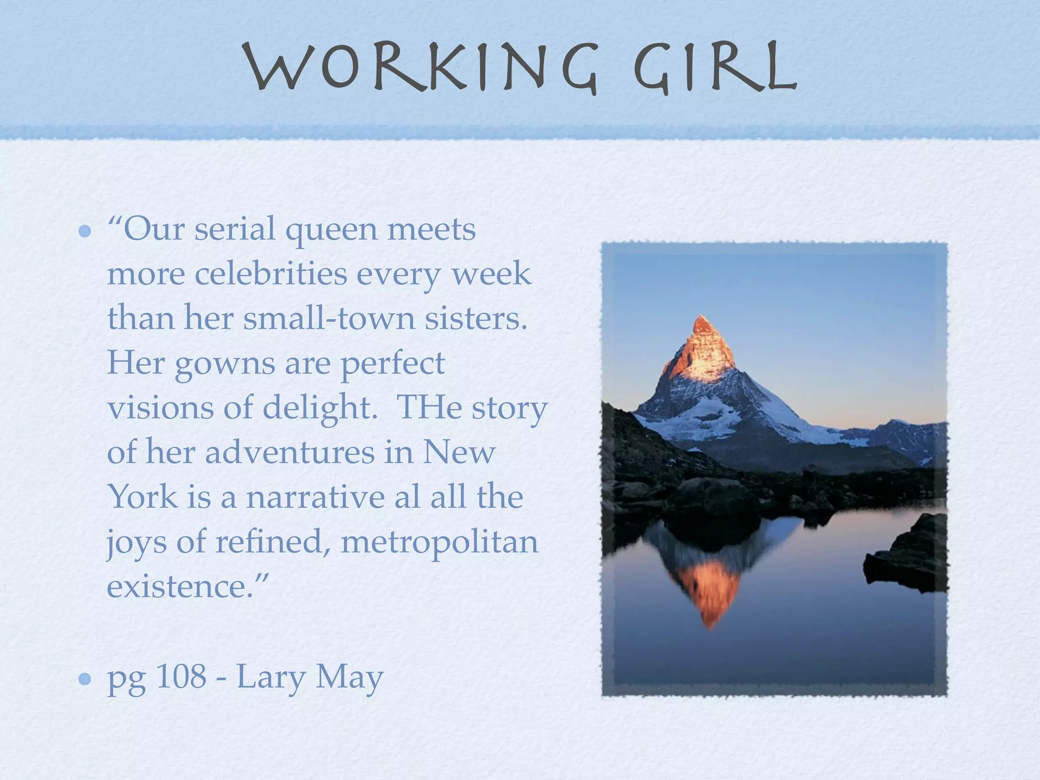 working girl
“Our serial queen meets
more celebrities every week
than her small-town sisters.
Her gowns are perfect
visions of delight. THe story
of her adventures in New
York is a narrative al all the
joys of reﬁned, metropolitan
existence.”

pg 108 - Lary May
 