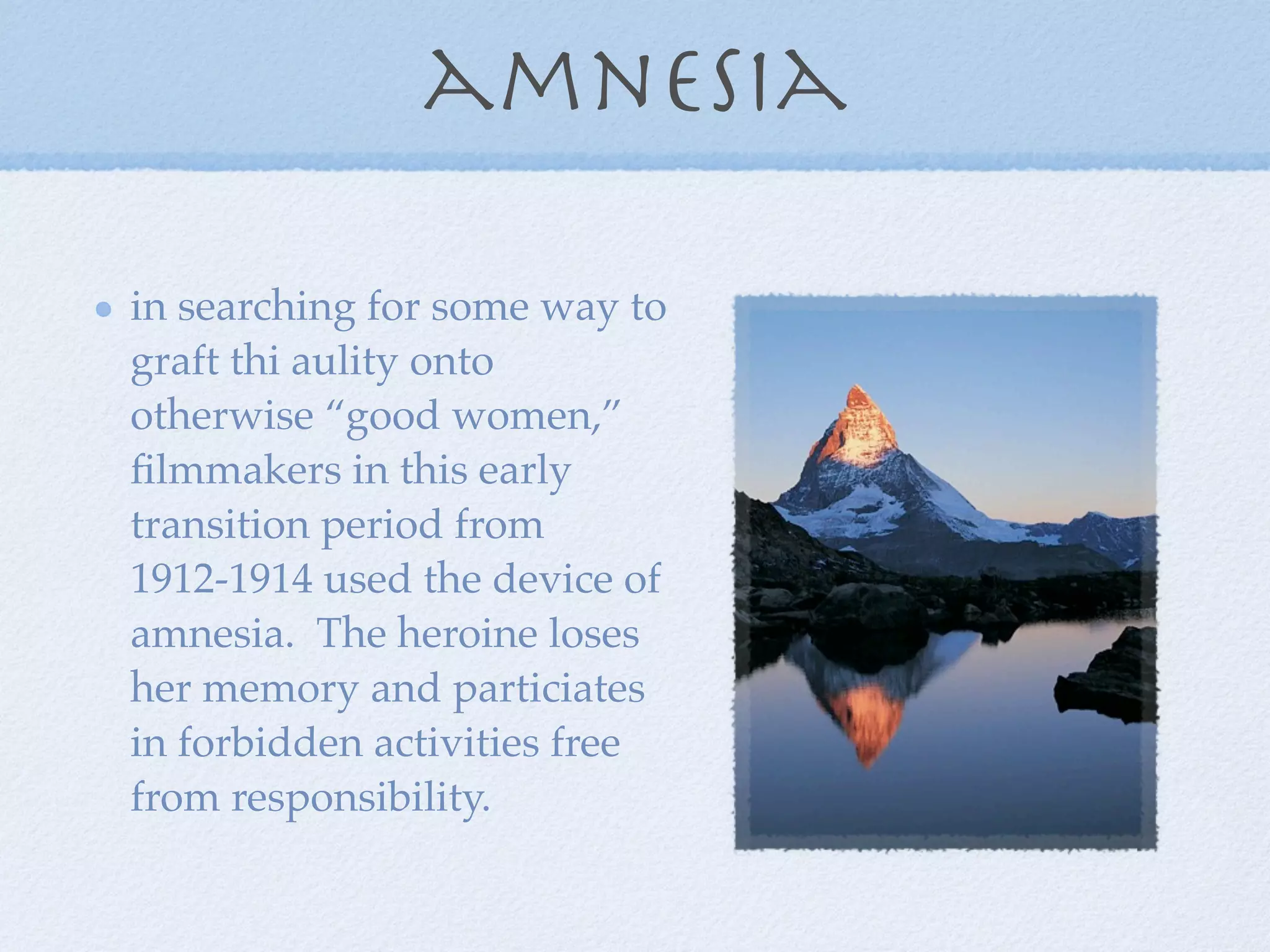 amnesia

in searching for some way to
graft thi aulity onto
otherwise “good women,”
ﬁlmmakers in this early
transition period from
1912-1914 used the device of
amnesia. The heroine loses
her memory and particiates
in forbidden activities free
from responsibility.
 