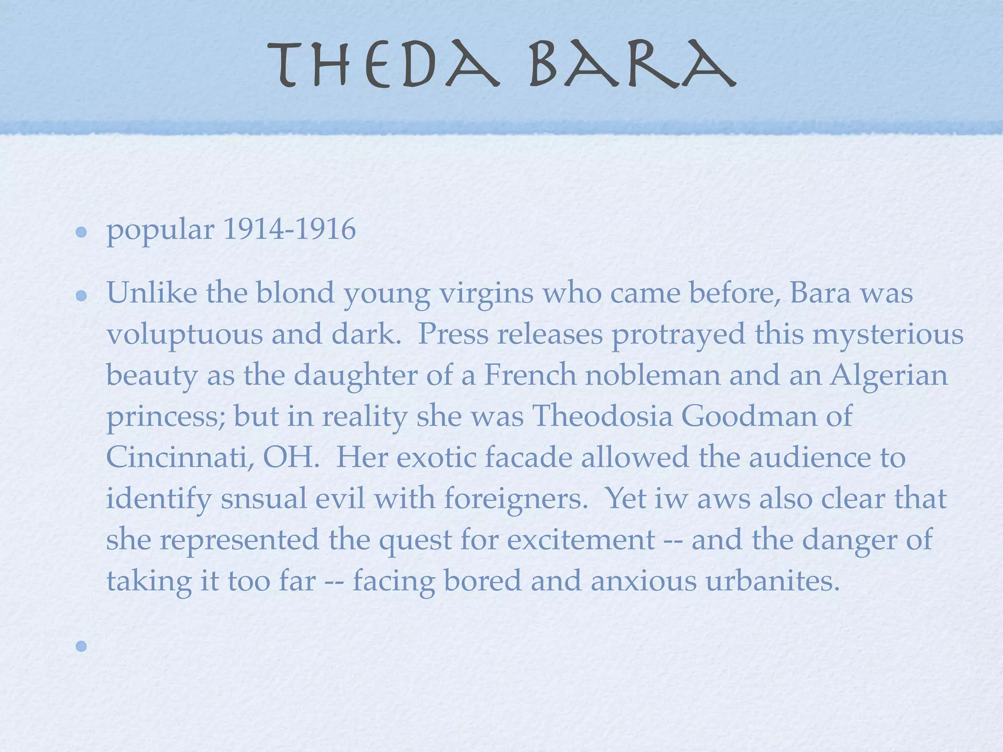 theda bara

popular 1914-1916

Unlike the blond young virgins who came before, Bara was
voluptuous and dark. Press releases protrayed this mysterious
beauty as the daughter of a French nobleman and an Algerian
princess; but in reality she was Theodosia Goodman of
Cincinnati, OH. Her exotic facade allowed the audience to
identify snsual evil with foreigners. Yet iw aws also clear that
she represented the quest for excitement -- and the danger of
taking it too far -- facing bored and anxious urbanites.
 