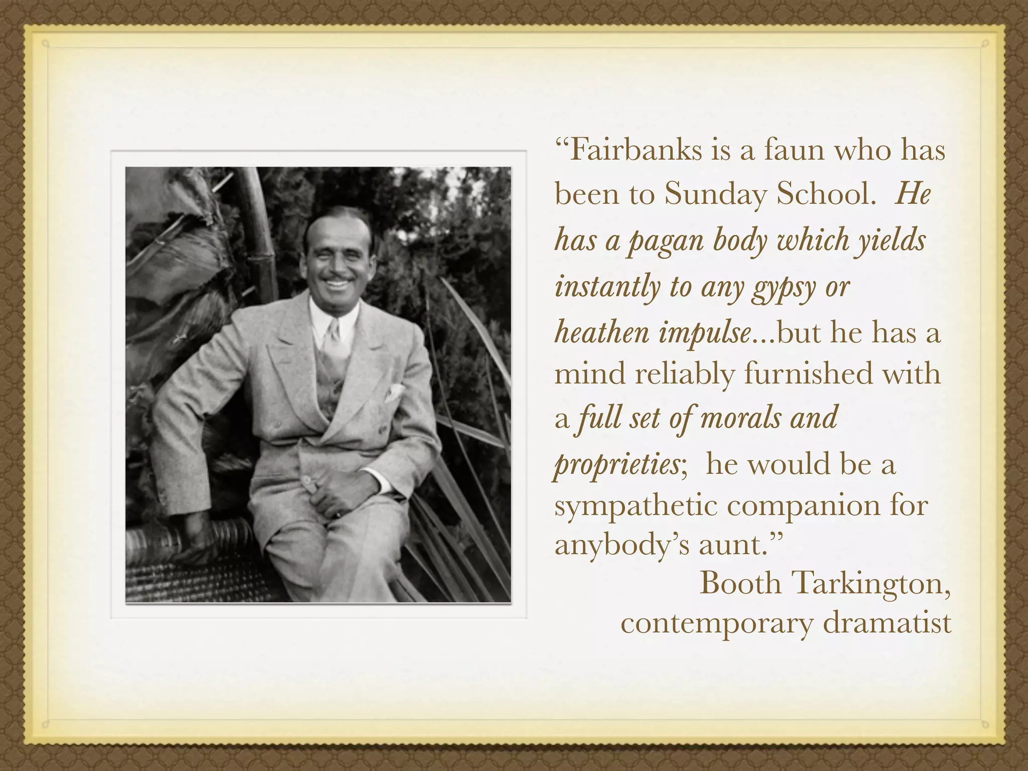 “Fairbanks is a faun who has
been to Sunday School. He
has a pagan body which yields
instantly to any gypsy or
heathen impulse...but he has a
mind reliably furnished with
a full set of morals and
proprieties; he would be a
sympathetic companion for
anybody’s aunt.”
              Booth Tarkington,
      contemporary dramatist
 