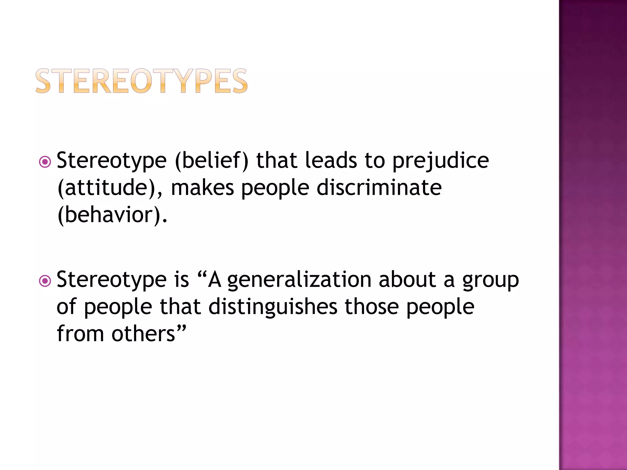  Stereotype (belief) that leads to prejudice
 (attitude), makes people discriminate
 (behavior).

 Stereotypeis “A generalization about a group
 of people that distinguishes those people
 from others”
 