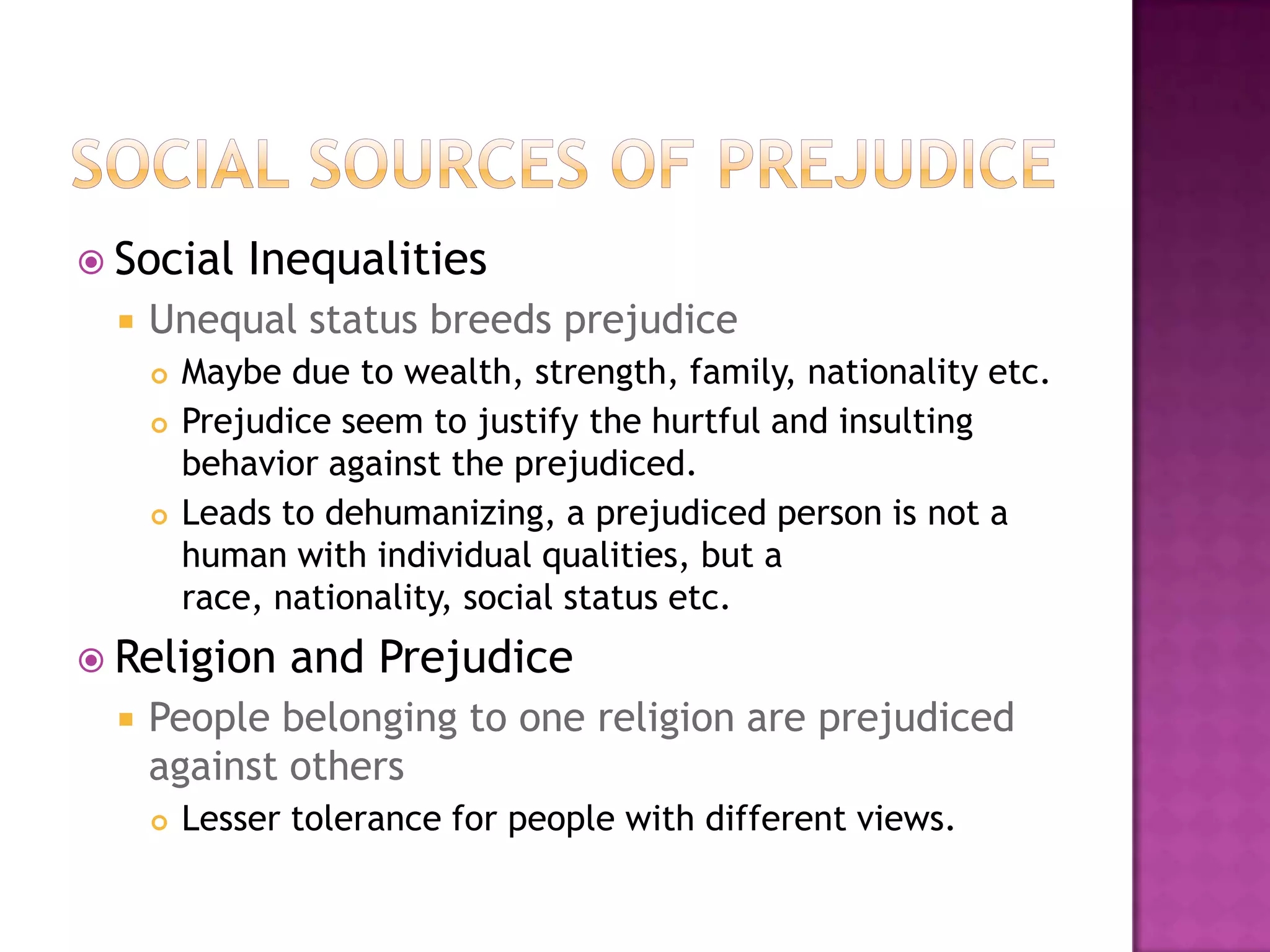  Social      Inequalities
     Unequal status breeds prejudice
         Maybe due to wealth, strength, family, nationality etc.
         Prejudice seem to justify the hurtful and insulting
          behavior against the prejudiced.
         Leads to dehumanizing, a prejudiced person is not a
          human with individual qualities, but a
          race, nationality, social status etc.
 Religion      and Prejudice
     People belonging to one religion are prejudiced
      against others
         Lesser tolerance for people with different views.
 