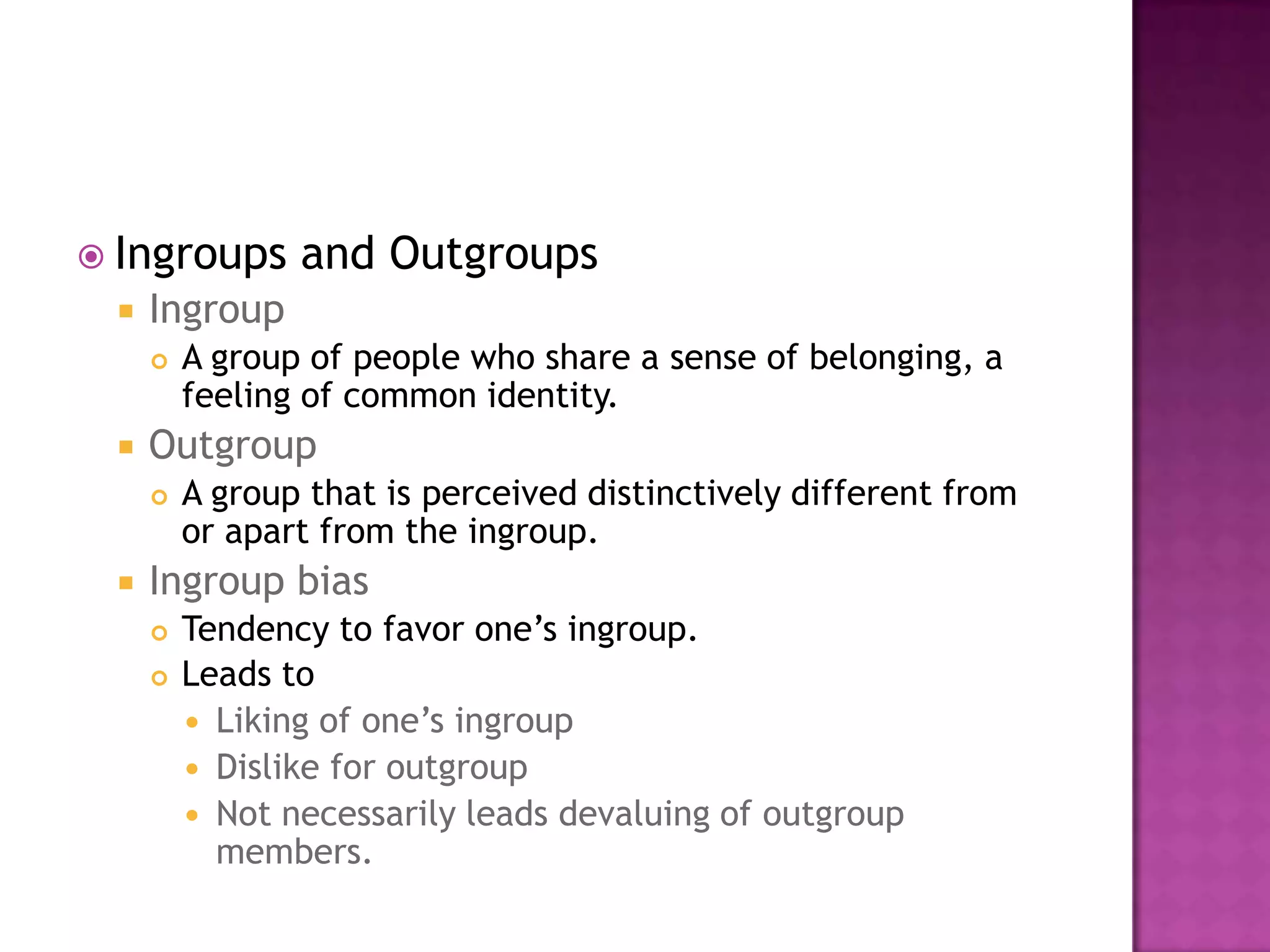  Ingroups      and Outgroups
    Ingroup
        A group of people who share a sense of belonging, a
         feeling of common identity.
    Outgroup
        A group that is perceived distinctively different from
         or apart from the ingroup.
    Ingroup bias
        Tendency to favor one’s ingroup.
        Leads to
          Liking of one’s ingroup
          Dislike for outgroup
          Not necessarily leads devaluing of outgroup
           members.
 