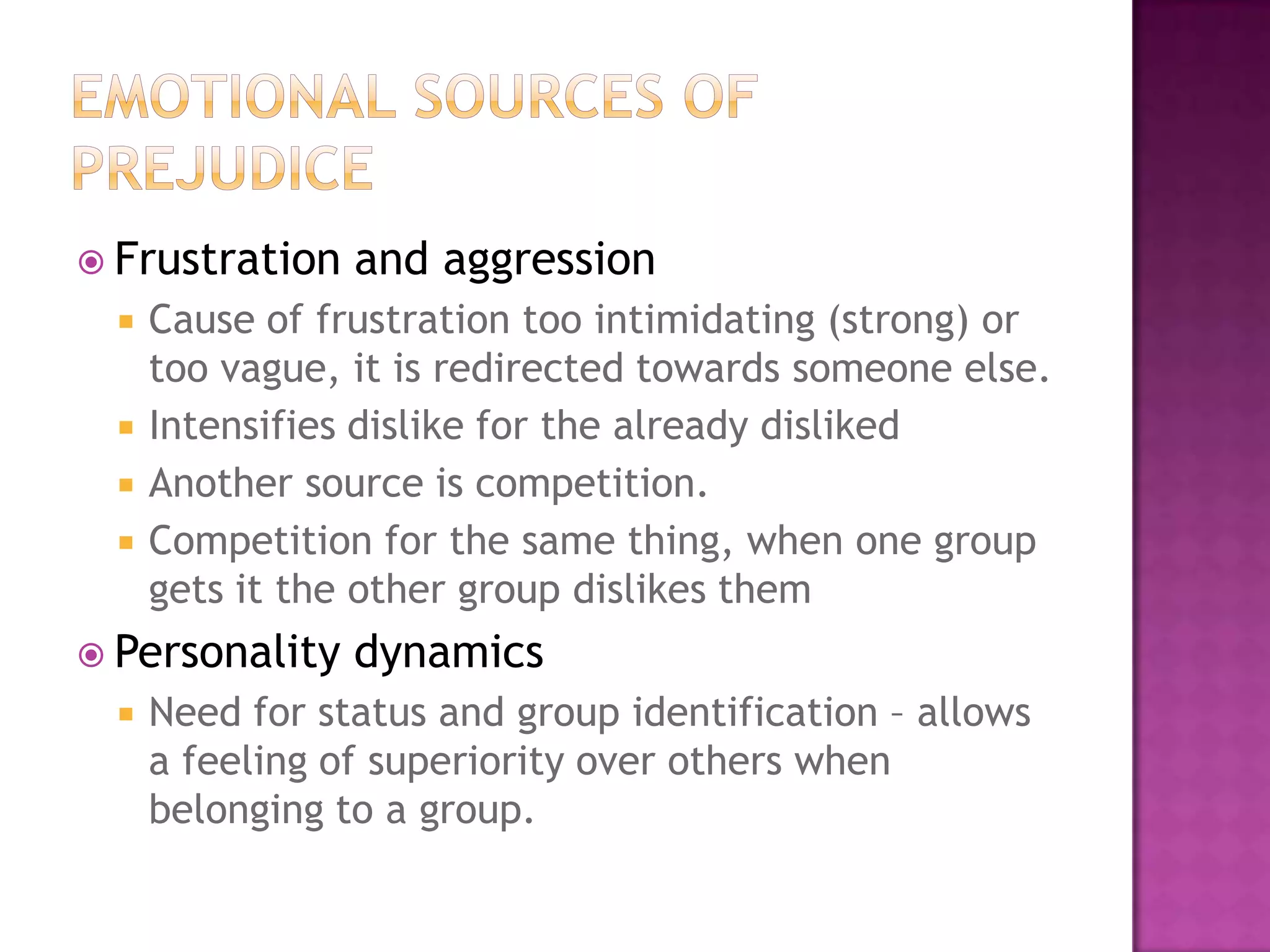  Frustration   and aggression
    Cause of frustration too intimidating (strong) or
     too vague, it is redirected towards someone else.
    Intensifies dislike for the already disliked
    Another source is competition.
    Competition for the same thing, when one group
     gets it the other group dislikes them
 Personality   dynamics
    Need for status and group identification – allows
     a feeling of superiority over others when
     belonging to a group.
 