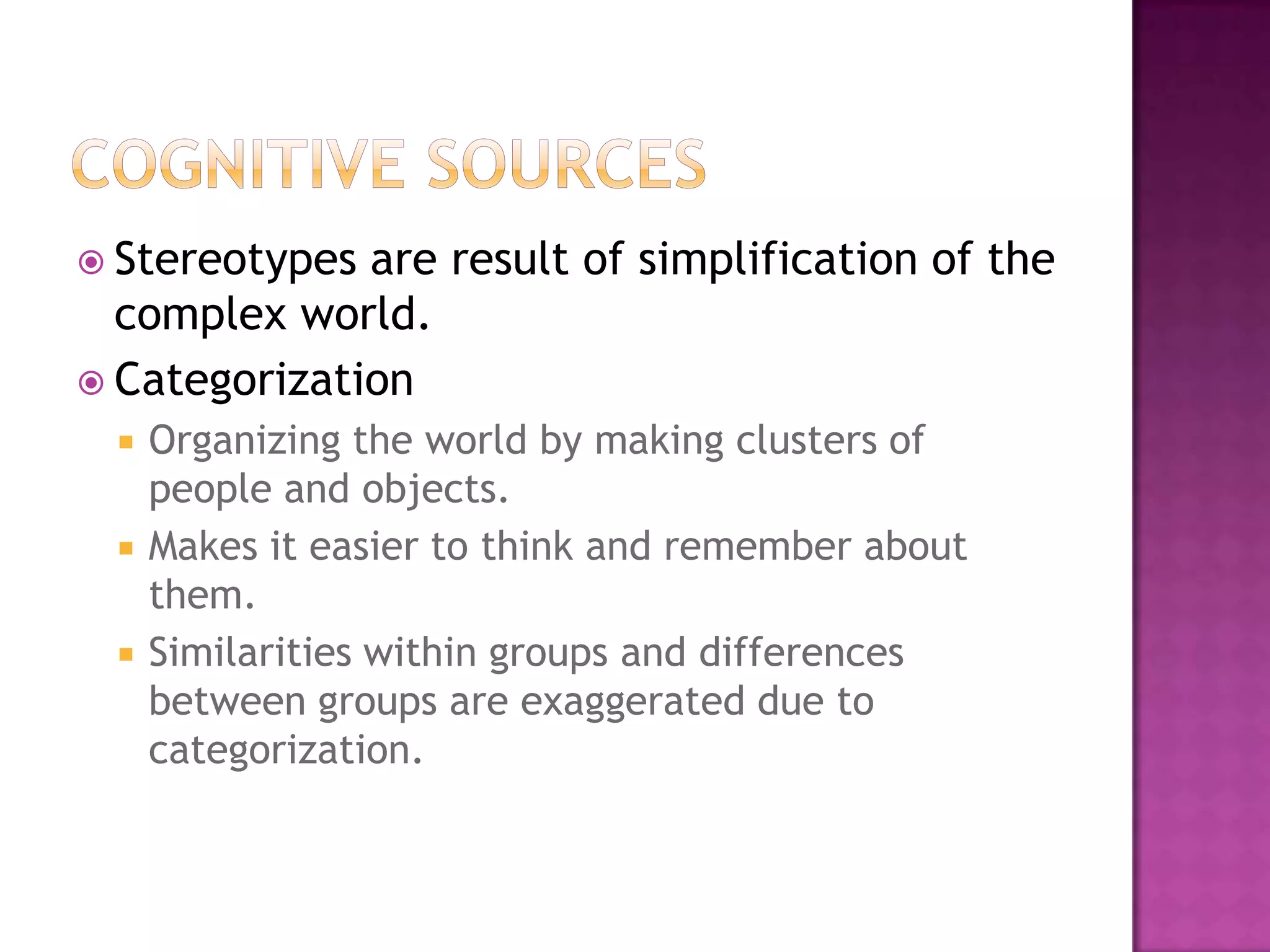  Stereotypes are result of simplification of the
  complex world.
 Categorization
     Organizing the world by making clusters of
      people and objects.
     Makes it easier to think and remember about
      them.
     Similarities within groups and differences
      between groups are exaggerated due to
      categorization.
 