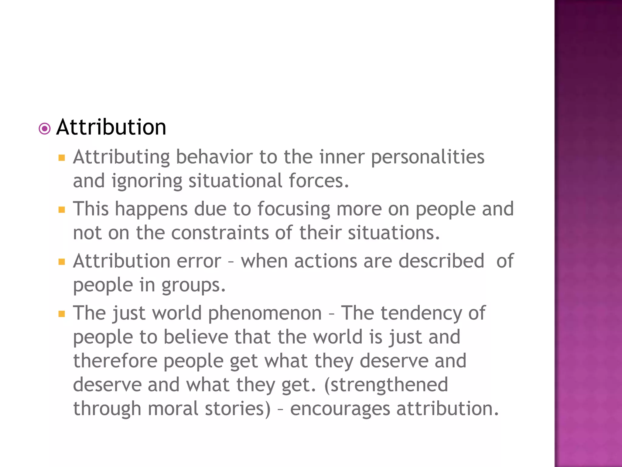  Attribution
    Attributing behavior to the inner personalities
     and ignoring situational forces.
    This happens due to focusing more on people and
     not on the constraints of their situations.
    Attribution error – when actions are described of
     people in groups.
    The just world phenomenon – The tendency of
     people to believe that the world is just and
     therefore people get what they deserve and
     deserve and what they get. (strengthened
     through moral stories) – encourages attribution.
 