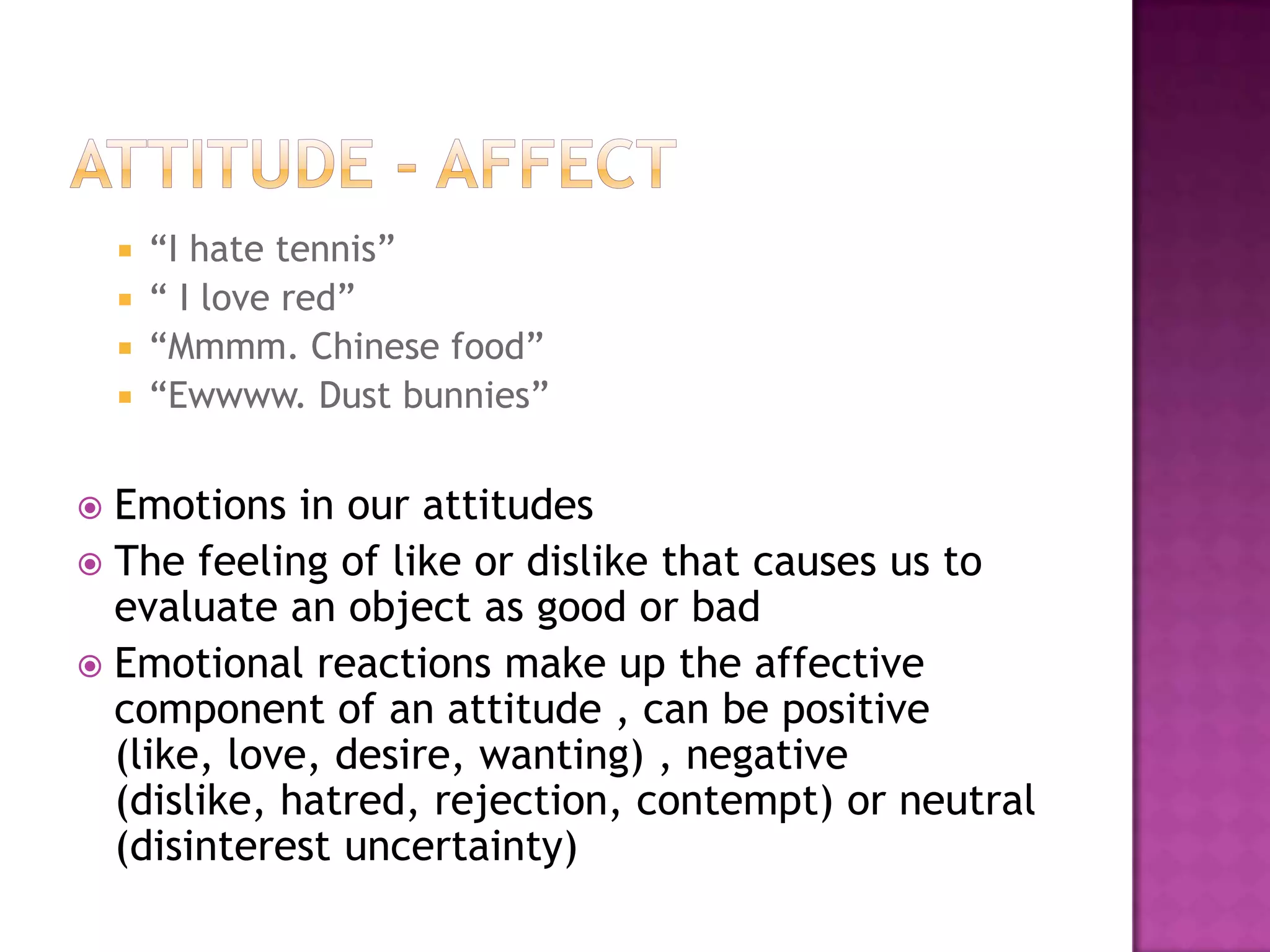  “I hate tennis”
     “ I love red”
     “Mmmm. Chinese food”
     “Ewwww. Dust bunnies”


 Emotions in our attitudes
 The feeling of like or dislike that causes us to
  evaluate an object as good or bad
 Emotional reactions make up the affective
  component of an attitude , can be positive
  (like, love, desire, wanting) , negative
  (dislike, hatred, rejection, contempt) or neutral
  (disinterest uncertainty)
 
