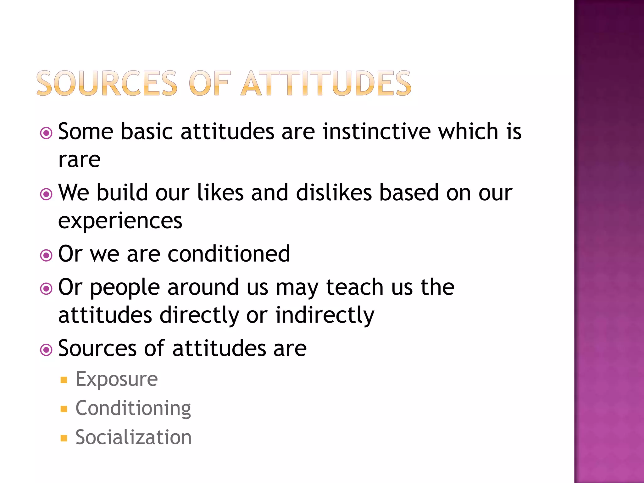  Some    basic attitudes are instinctive which is
  rare
 We build our likes and dislikes based on our
  experiences
 Or we are conditioned
 Or people around us may teach us the
  attitudes directly or indirectly
 Sources of attitudes are
    Exposure
    Conditioning
    Socialization
 