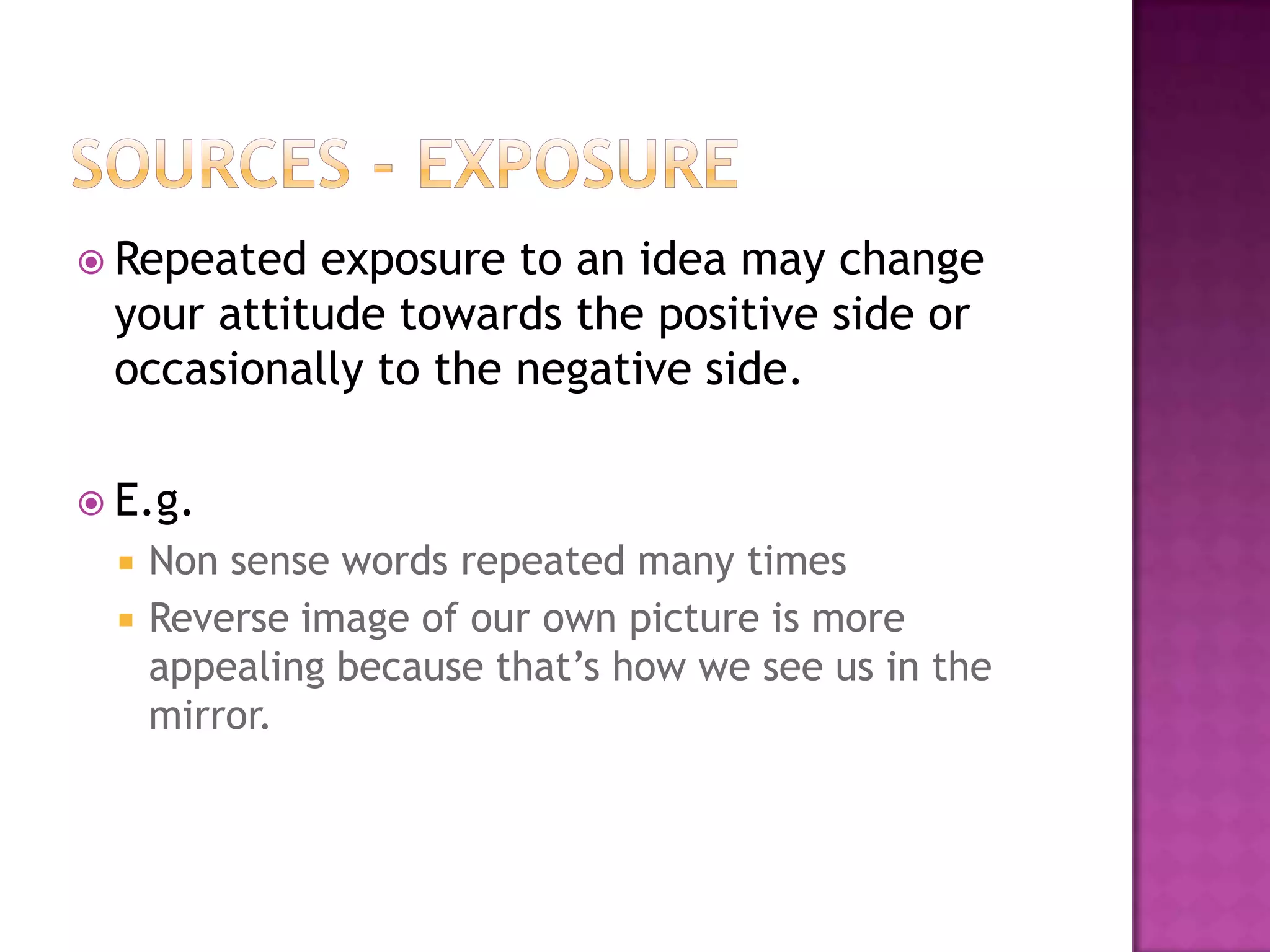  Repeated exposure to an idea may change
 your attitude towards the positive side or
 occasionally to the negative side.

 E.g.
     Non sense words repeated many times
     Reverse image of our own picture is more
      appealing because that’s how we see us in the
      mirror.
 