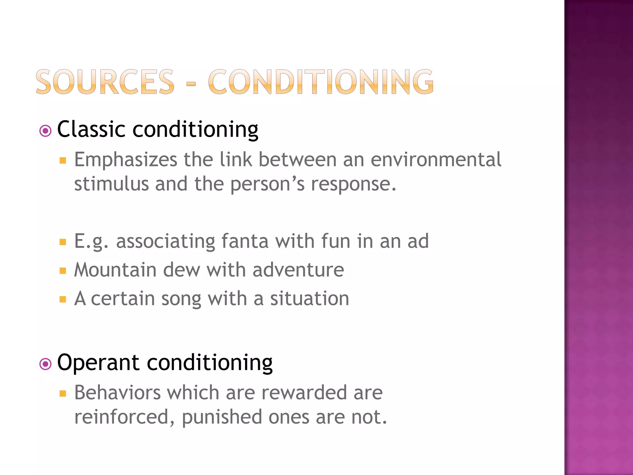  Classic   conditioning
     Emphasizes the link between an environmental
      stimulus and the person’s response.

     E.g. associating fanta with fun in an ad
     Mountain dew with adventure
     A certain song with a situation


 Operant     conditioning
     Behaviors which are rewarded are
      reinforced, punished ones are not.
 