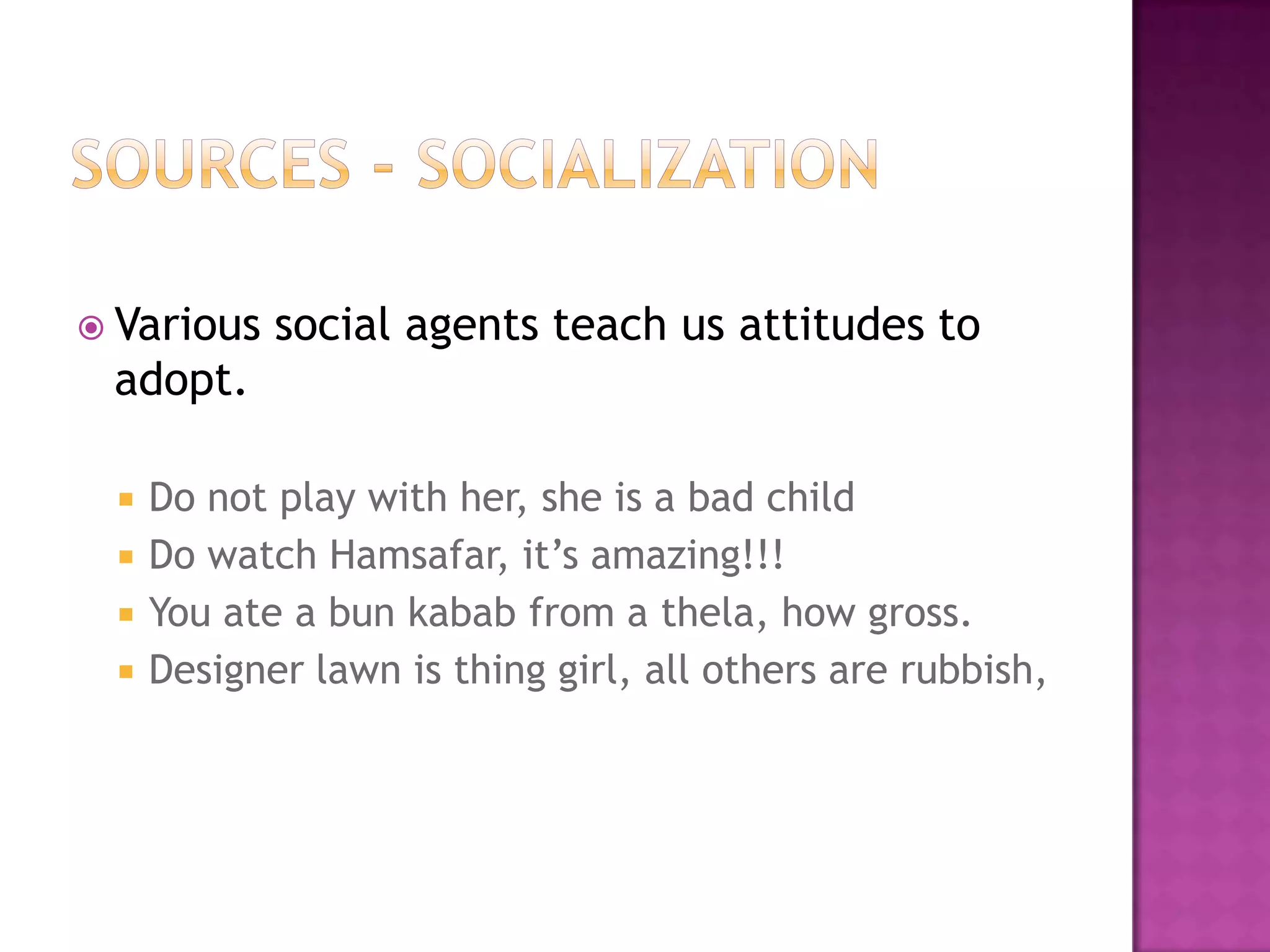  Various   social agents teach us attitudes to
 adopt.

    Do not play with her, she is a bad child
    Do watch Hamsafar, it’s amazing!!!
    You ate a bun kabab from a thela, how gross.
    Designer lawn is thing girl, all others are rubbish,
 