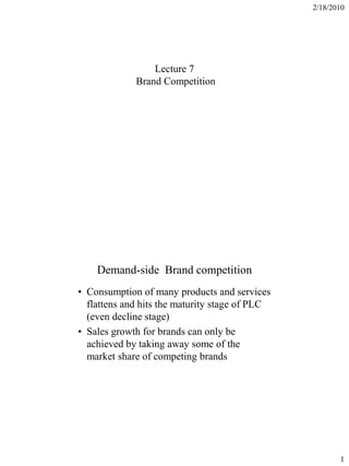 2/18/2010




                 Lecture 7
             Brand Competition




    Demand-side Brand competition
• Consumption of many products and services
  flattens and hits the maturity stage of PLC
  (even decline stage)
• Sales growth for brands can only be
  achieved by taking away some of the
  market share of competing brands




                                                       1
 