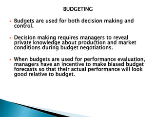 BUDGETING

   Budgets are used for both decision making and
    control.

   Decision making requires managers to reveal
    private knowledge about production and market
    conditions during budget negotiations.

   When budgets are used for performance evaluation,
    managers have an incentive to make biased budget
    forecasts so that their actual performance will look
    good relative to budget.
 