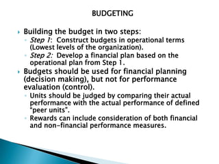 BUDGETING

   Building the budget in two steps:
    ◦ Step 1: Construct budgets in operational terms
      (Lowest levels of the organization).
    ◦ Step 2: Develop a financial plan based on the
      operational plan from Step 1.
   Budgets should be used for financial planning
    (decision making), but not for performance
    evaluation (control).
    ◦ Units should be judged by comparing their actual
      performance with the actual performance of defined
      “peer units”.
    ◦ Rewards can include consideration of both financial
      and non-financial performance measures.
 