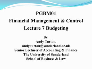 PGBM01
Financial Management & Control
Lecture 7 Budgeting
By
Andy Turton.
andy.turton@sunderland.ac.uk
Senior Lecturer of Accounting & Finance
The University of Sunderland
School of Business & Law
 