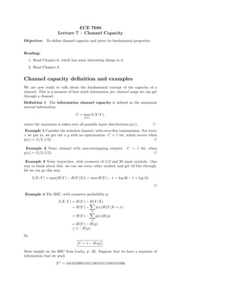 ECE 7680
Lecture 7 – Channel Capacity
Objective: To deﬁne channel capacity and prove its fundamental properties.
Reading:
1. Read Chapter 6, which has some interesting things in it.
2. Read Chapter 8.
Channel capacity deﬁnition and examples
We are now ready to talk about the fundamental concept of the capacity of a
channel. This is a measure of how much information per channel usage we can get
through a channel.
Deﬁnition 1 The information channel capacity is deﬁned as the maximum
mutual information,
C = max
p(x)
I(X; Y ),
where the maximum is taken over all possible input distributions p(x). 2
Example 1 Consider the noiseless channel, with error-free transmission. For every
x we put in, we get out a y with no equivocation: C = 1 bit, which occurs when
p(x) = (1/2, 1/2) 2
Example 2 Noisy channel with non-overlapping outputs. C = 1 bit, when
p(x) = (1/2, 1/2). 2
Example 3 Noisy typewriter, with crossover of 1/2 and 26 input symbols. One
way to think about this: we can use every other symbol, and get 13 bits through.
Or we can go this way:
I(X; Y ) = max[H(Y ) − H(Y |X)] = max H(Y ) − 1 = log 26 − 1 = log 13.
2
Example 4 The BSC, with crossover probability p.
I(X; Y ) = H(Y ) − H(Y |X)
= H(Y ) −
x
p(x)H(Y |X = x)
= H(Y ) −
x
p(x)H(p)
= H(Y ) − H(p)
≤ 1 − H(p)
So
C = 1 − H(p) .
More insight on the BSC from Lucky, p. 62. Suppose that we have a sequence of
information that we send:
Xn
= 10110100011011100101111001011000
 
