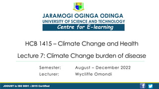JARAMOGI OGINGA ODINGA
UNIVERSITY OF SCIENCE AND TECHNOLOGY
Centre for E-learning
JOOUST is ISO 9001 : 2015 Certified
HCB 1415 – Climate Change and Health
Lecture 7: Climate Change burden of disease
Semester: August – December 2022
Lecturer: Wycliffe Omondi
 