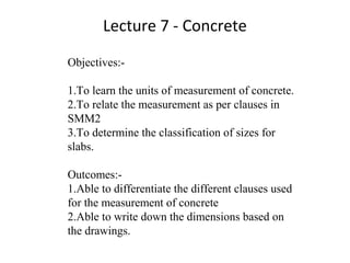 Lecture 7 - Concrete
Objectives:-
1.To learn the units of measurement of concrete.
2.To relate the measurement as per clauses in
SMM2
3.To determine the classification of sizes for
slabs.
Outcomes:-
1.Able to differentiate the different clauses used
for the measurement of concrete
2.Able to write down the dimensions based on
the drawings.
 