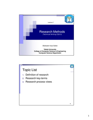 Lecture 7




                  Research Methods
                       (Technical Writing CS212)




                      Abdisalam Issa-Salwe

                         Taibah University
            College of Computer Science & Engineering
                  Computer Science Department




Topic List                 2

1.   Definition of research
2.   Research key-terms
3.   Research process views




                                                        2




                                                            1
 