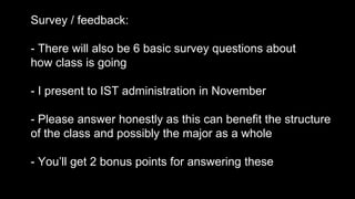 Survey / feedback:
- There will also be 6 basic survey questions about
how class is going
- I present to IST administration in November
- Please answer honestly as this can benefit the structure
of the class and possibly the major as a whole
- You’ll get 2 bonus points for answering these
 