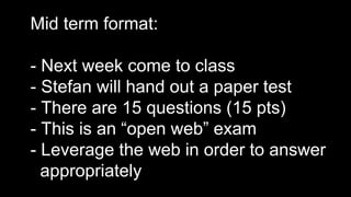 Mid term format:
- Next week come to class
- Stefan will hand out a paper test
- There are 15 questions (15 pts)
- This is an “open web” exam
- Leverage the web in order to answer
appropriately
 