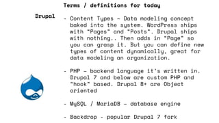 Terms / definitions for today
- Content Types – Data modeling concept
baked into the system. WordPress ships
with “Pages” and “Posts”. Drupal ships
with nothing.. Then adds in “Page” so
you can grasp it. But you can define new
types of content dynamically, great for
data modeling an organization.
- PHP – backend language it’s written in.
Drupal 7 and below are custom PHP and
“hook” based. Drupal 8+ are Object
oriented
- MySQL / MariaDB – database engine
- Backdrop - popular Drupal 7 fork
Drupal
 