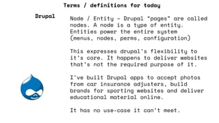 Terms / definitions for today
Node / Entity – Drupal “pages” are called
nodes. A node is a type of entity.
Entities power the entire system
(menus, nodes, perms, configuration)
This expresses drupal’s flexibility to
it’s core. It happens to deliver websites
that’s not the required purpose of it.
I’ve built Drupal apps to accept photos
from car insurance adjusters, build
brands for sporting websites and deliver
educational material online.
It has no use-case it can’t meet.
Drupal
 