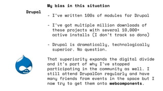 My bias in this situation
- I’ve written 100s of modules for Drupal
- I’ve got multiple million downloads of
these projects with several 10,000+
active installs (I don’t track so dono)
- Drupal is dramatically, technologically
superior. No question.
That superiority expands the digital divide
and it’s part of why I’ve stopped
participating in the community as well. I
still attend DrupalCon regularly and have
many friends from events in the space but I
now try to get them onto webcomponents.
Drupal
 