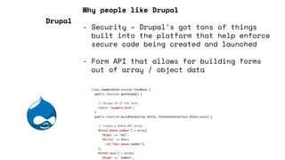 Why people like Drupal
- Security – Drupal’s got tons of things
built into the platform that help enforce
secure code being created and launched
- Form API that allows for building forms
out of array / object data
Drupal
 