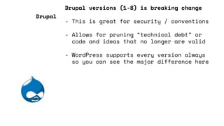 Drupal versions (1-8) is breaking change
- This is great for security / conventions
- Allows for pruning “technical debt” or
code and ideas that no longer are valid
- WordPress supports every version always
so you can see the major difference here
Drupal
 