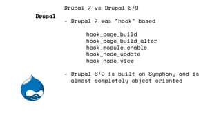 Drupal 7 vs Drupal 8/9
- Drupal 7 was “hook” based
hook_page_build
hook_page_build_alter
hook_module_enable
hook_node_update
hook_node_view
- Drupal 8/9 is built on Symphony and is
almost completely object oriented
Drupal
 