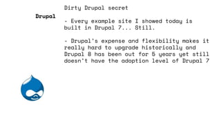 Dirty Drupal secret
- Every example site I showed today is
built in Drupal 7... Still.
- Drupal’s expense and flexibility makes it
really hard to upgrade historically and
Drupal 8 has been out for 5 years yet still
doesn’t have the adoption level of Drupal 7
Drupal
 