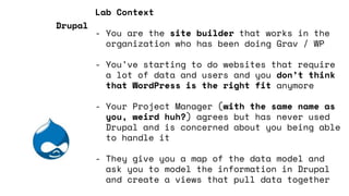 Lab Context
- You are the site builder that works in the
organization who has been doing Grav / WP
- You’ve starting to do websites that require
a lot of data and users and you don’t think
that WordPress is the right fit anymore
- Your Project Manager (with the same name as
you, weird huh?) agrees but has never used
Drupal and is concerned about you being able
to handle it
- They give you a map of the data model and
ask you to model the information in Drupal
and create a views that pull data together
Drupal
 