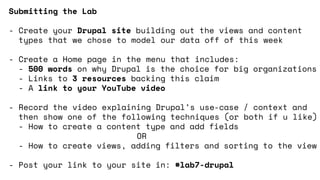 Submitting the Lab
- Create your Drupal site building out the views and content
types that we chose to model our data off of this week
- Create a Home page in the menu that includes:
- 500 words on why Drupal is the choice for big organizations
- Links to 3 resources backing this claim
- A link to your YouTube video
- Record the video explaining Drupal’s use-case / context and
then show one of the following techniques (or both if u like)
- How to create a content type and add fields
OR
- How to create views, adding filters and sorting to the view
- Post your link to your site in: #lab7-drupal
 