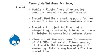 Terms / definitions for today
- Module – Plugin / way of extending
platform. Drupal is the MOST modular
- Install Profile – starting point for new
sites. Similar to Grav’s skeleton concept
- Drupal – A project built out of a
misspelling, started by friends in a dorm
in Belgium to communicate between dorms
- Views – 1 of the most powerful concepts
of all CMSs that exist. Allows secure,
click and build database querying and
rendering. This is why Drupal kills the
competition.
Drupal
 