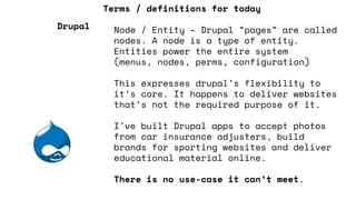 Terms / definitions for today
Node / Entity – Drupal “pages” are called
nodes. A node is a type of entity.
Entities power the entire system
(menus, nodes, perms, configuration)
This expresses drupal’s flexibility to
it’s core. It happens to deliver websites
that’s not the required purpose of it.
I’ve built Drupal apps to accept photos
from car insurance adjusters, build
brands for sporting websites and deliver
educational material online.
There is no use-case it can’t meet.
Drupal
 