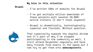 My bias in this situation
- I’ve written 100s of modules for Drupal
- I’ve got multiple million downloads of
these projects with several 10,000+
active installs (I don’t track anymore)
- Drupal is dramatically, technologically
superior and flexible. Without question.
That superiority expands the digital divide
and it’s part of why I’ve stopped
participating in the community as well. I
still attend DrupalCon regularly and have
many friends from events in the space but I
now try to get them onto webcomponents.
Drupal
 
