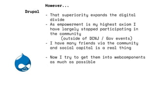 However...
- That superiority expands the digital
divide
- As empowerment is my highest axiom I
have largely stopped participating in
the community
(outside of DCNJ / Gov events)
- I have many friends via the community
and social capital is a real thing
- Now I try to get them into webcomponents
as much as possible
Drupal
 