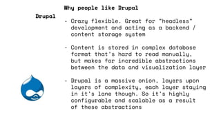 Why people like Drupal
- Crazy flexible. Great for ”headless”
development and acting as a backend /
content storage system
- Content is stored in complex database
format that’s hard to read manually,
but makes for incredible abstractions
between the data and visualization layer
- Drupal is a massive onion, layers upon
layers of complexity, each layer staying
in it’s lane though. So it’s highly
configurable and scalable as a result
of these abstractions
Drupal
 
