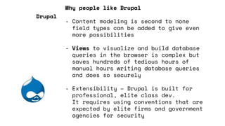 Why people like Drupal
- Content modeling is second to none
field types can be added to give even
more possibilities
- Views to visualize and build database
queries in the browser is complex but
saves hundreds of tedious hours of
manual hours writing database queries
and does so securely
- Extensibility – Drupal is built for
professional, elite class dev.
It requires using conventions that are
expected by elite firms and government
agencies for security
Drupal
 