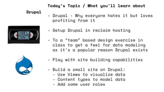 Today’s Topic / What you'll learn about
- Drupal - Why everyone hates it but loves
profiting from it
- Setup Drupal in reclaim hosting
- To a “team” based design exercise in
class to get a feel for data modeling
as it’s a popular reason Drupal exists
- Play with site building capabilities
- Build a small site on Drupal:
- Use Views to visualize data
- Content types to model data
- Add some user roles
Drupal
 