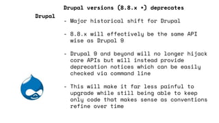 Drupal versions (8.8.x +) deprecates
- Major historical shift for Drupal
- 8.8.x will effectively be the same API
wise as Drupal 9
- Drupal 9 and beyond will no longer hijack
core APIs but will instead provide
deprecation notices which can be easily
checked via command line
- This will make it far less painful to
upgrade while still being able to keep
only code that makes sense as conventions
refine over time
Drupal
 