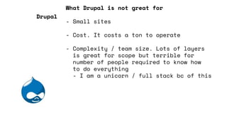 What Drupal is not great for
- Small sites
- Cost. It costs a ton to operate
- Complexity / team size. Lots of layers
is great for scope but terrible for
number of people required to know how
to do everything
- I am a unicorn / full stack bc of this
Drupal
 