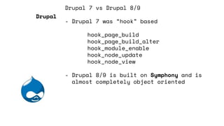 Drupal 7 vs Drupal 8/9
- Drupal 7 was “hook” based
hook_page_build
hook_page_build_alter
hook_module_enable
hook_node_update
hook_node_view
- Drupal 8/9 is built on Symphony and is
almost completely object oriented
Drupal
 