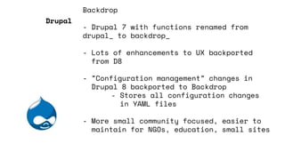 Backdrop
- Drupal 7 with functions renamed from
drupal_ to backdrop_
- Lots of enhancements to UX backported
from D8
- ”Configuration management” changes in
Drupal 8 backported to Backdrop
- Stores all configuration changes
in YAML files
- More small community focused, easier to
maintain for NGOs, education, small sites
Drupal
 