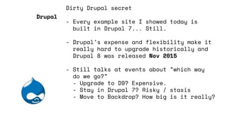 Dirty Drupal secret
- Every example site I showed today is
built in Drupal 7... Still.
- Drupal’s expense and flexibility make it
really hard to upgrade historically and
Drupal 8 was released Nov 2015
- Still talks at events about ”which way
do we go?”
- Upgrade to D9? Expensive.
- Stay in Drupal 7? Risky / stasis
- Move to Backdrop? How big is it really?
Drupal
 