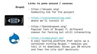 Links to poke around / sources
- https://drupal.org/
Community hub for the project
- https://reclaimhosting.com/
where we’ll install it
- https://backdropcms.org/
Popular fork of Drupal 7; different
reason for forking but still interesting
- https://simplytest.me/
A cool testing platform that spins up a
container running Drupal + modules you
tell it to download. Gives you 30 minute
and then the site self destructs
Drupal
 