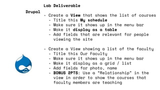 Lab Deliverable
- Create a View that shows the list of courses
- Title this My schedule
- Make sure it shows up in the menu bar
- Make it display as a table
- Add fields that are relevant for people
viewing the site
- Create a View showing a list of the faculty
- Title this Our Faculty
- Make sure it shows up in the menu bar
- Make it display as a grid / list
- Add fields for photo, name
- BONUS 2PTS: Use a “Relationship” in the
view in order to show the courses that
faculty members are teaching
Drupal
 