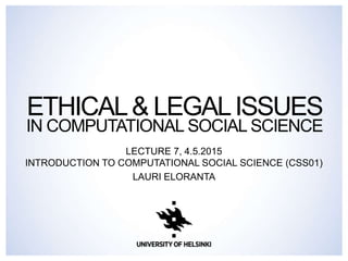 ETHICAL& LEGALISSUES
IN COMPUTATIONAL SOCIAL SCIENCE
LECTURE 7, 21.9.2015
INTRODUCTION TO COMPUTATIONAL SOCIAL SCIENCE (CSS01)
LAURI ELORANTA
 
